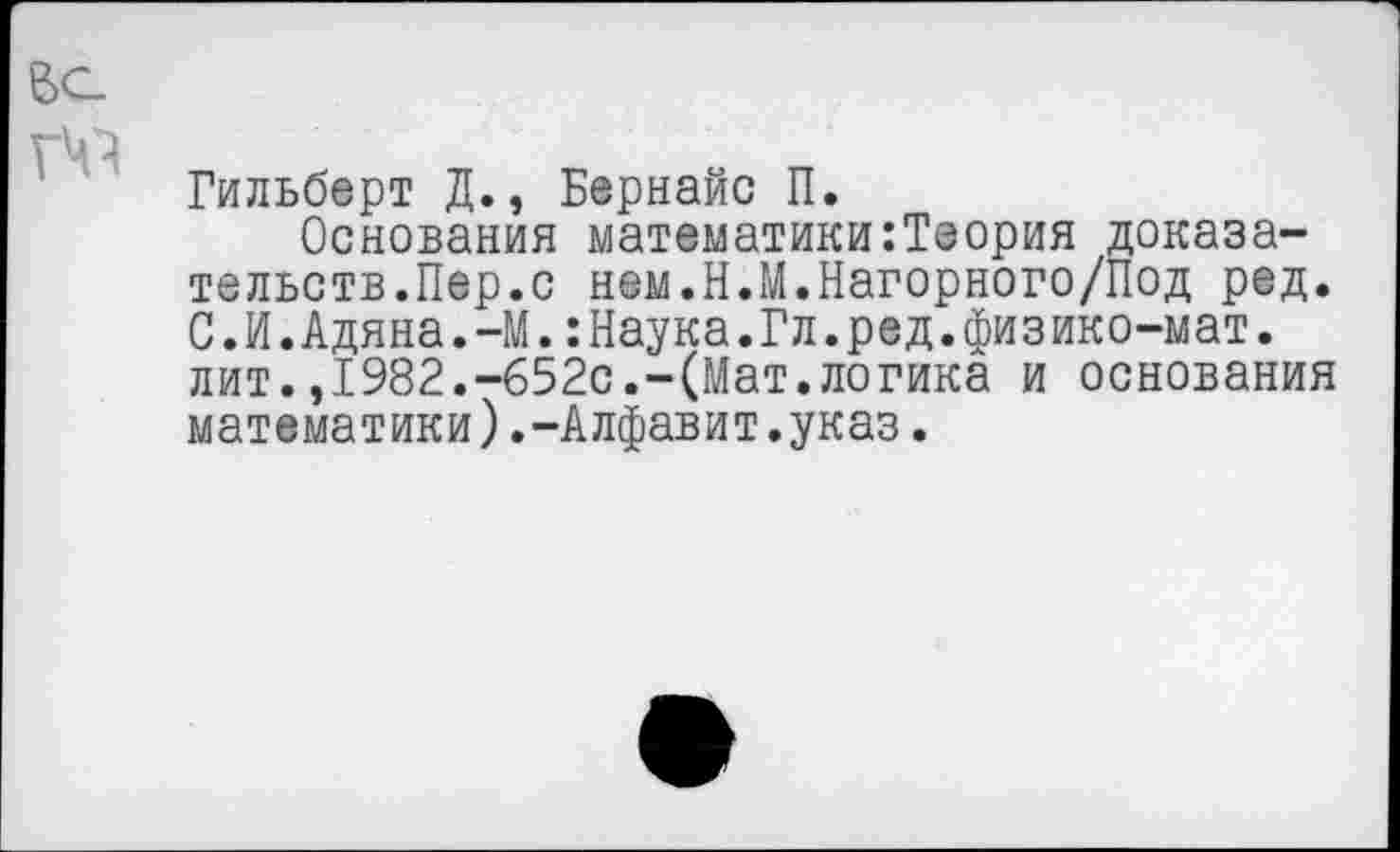 ﻿Гильберт Д., Бернайс П.
Основания математики:Теория доказательств.Пер.с нем.Н.М.Нагорного/Под ред. С.И.Адяна.-М.:Наука.Гл.ред.физико-мат. лит.,1982.-652с.-(Мат.логика и основания математики).-Алфавит.указ.